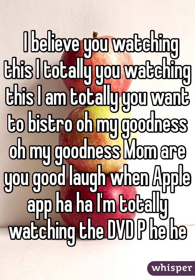   I believe you watching this I totally you watching this I am totally you want to bistro oh my goodness oh my goodness Mom are you good laugh when Apple app ha ha I'm totally watching the DVD P he he﻿