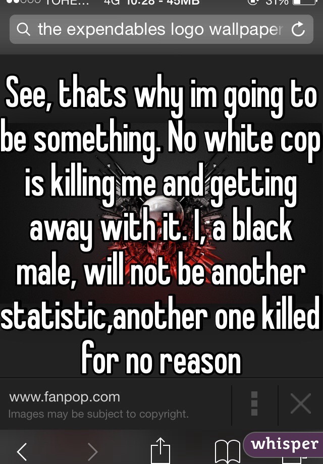 See, thats why im going to be something. No white cop is killing me and getting away with it. I, a black male, will not be another statistic,another one killed for no reason