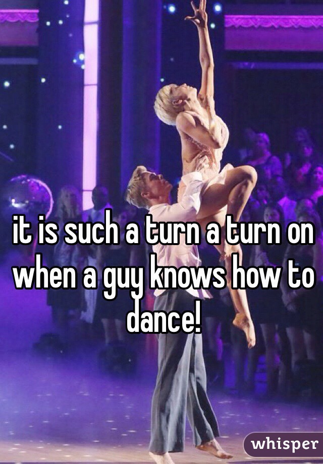 it is such a turn a turn on when a guy knows how to dance! 