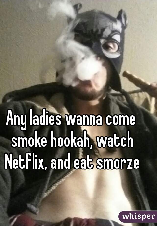 Any ladies wanna come smoke hookah, watch Netflix, and eat smorze