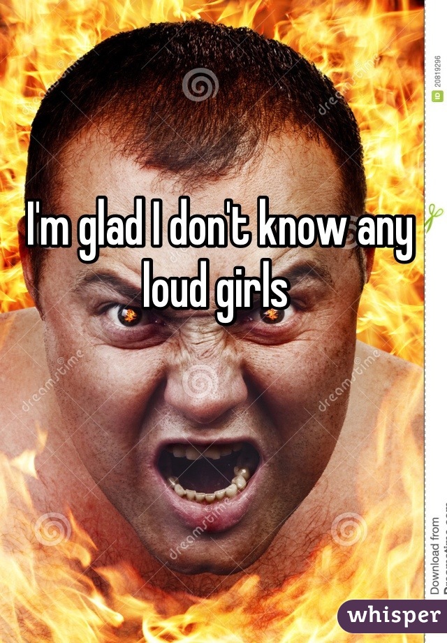 I'm glad I don't know any loud girls 