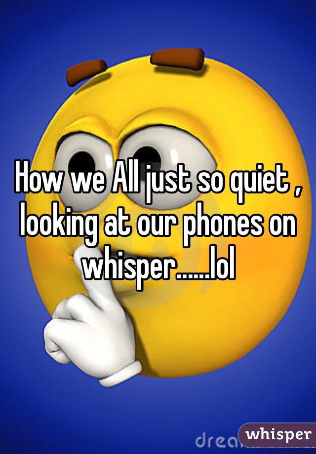 How we All just so quiet , looking at our phones on whisper......lol