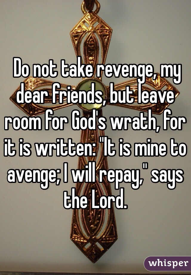  Do not take revenge, my dear friends, but leave room for God's wrath, for it is written: "It is mine to avenge; I will repay," says the Lord.