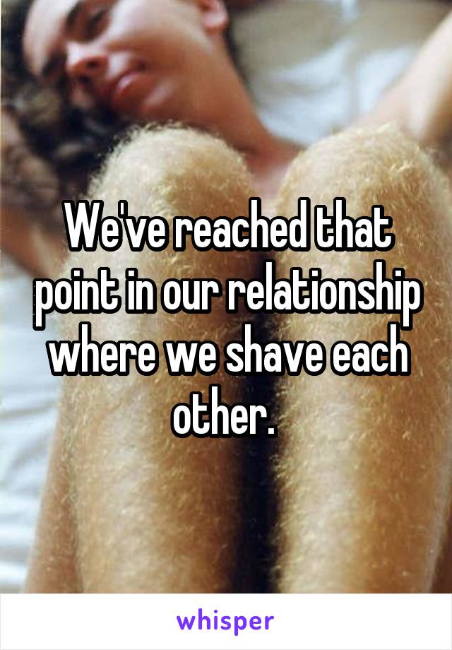 We've reached that point in our relationship where we shave each other. 