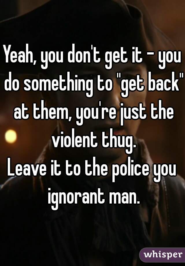 Yeah, you don't get it - you do something to "get back" at them, you're just the violent thug.
Leave it to the police you ignorant man.