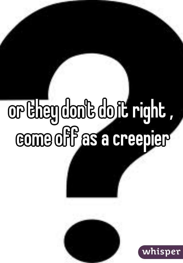 or they don't do it right , come off as a creepier