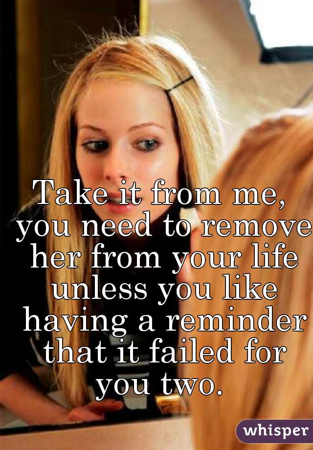 Take it from me, you need to remove her from your life unless you like having a reminder that it failed for you two. 