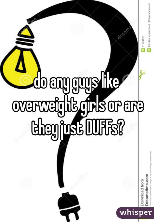 do any guys like overweight girls or are they just DUFFs?