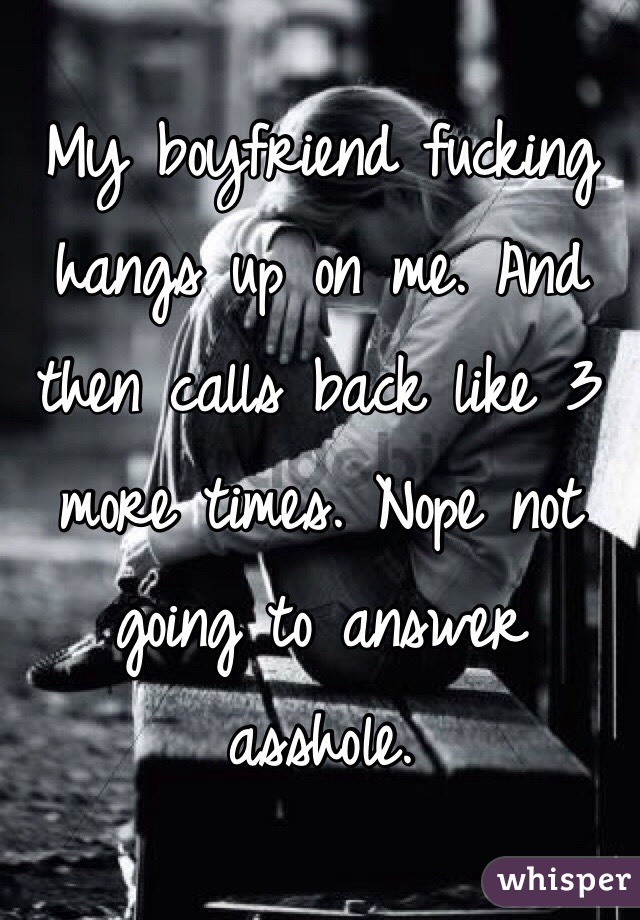 My boyfriend fucking hangs up on me. And then calls back like 3 more times. Nope not going to answer asshole. 