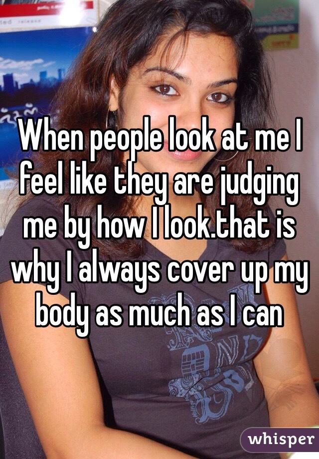 When people look at me I feel like they are judging me by how I look.that is why I always cover up my body as much as I can 