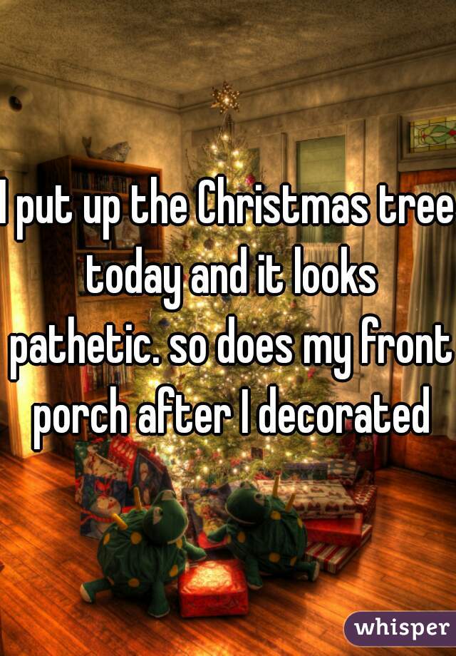 I put up the Christmas tree today and it looks pathetic. so does my front porch after I decorated