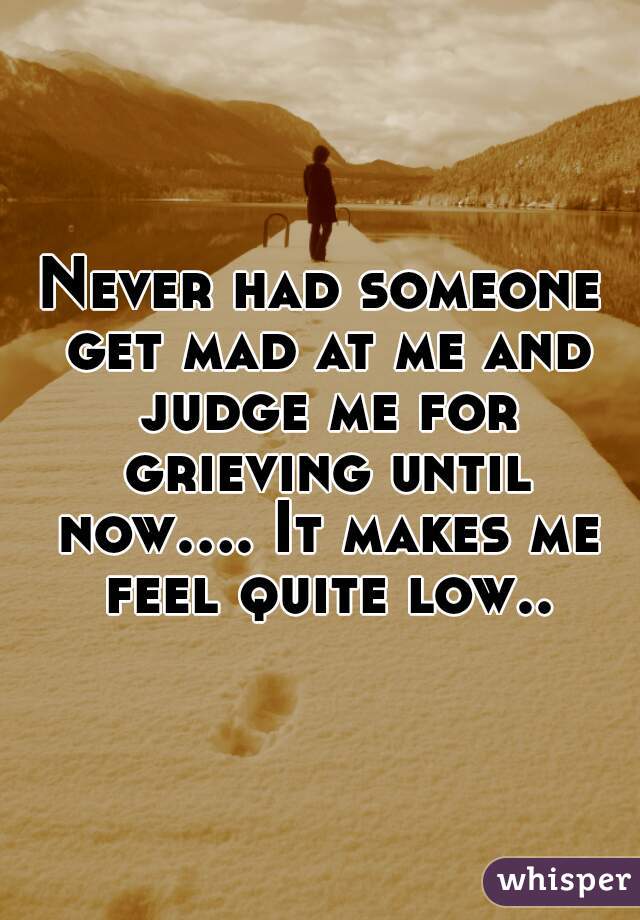 Never had someone get mad at me and judge me for grieving until now.... It makes me feel quite low..