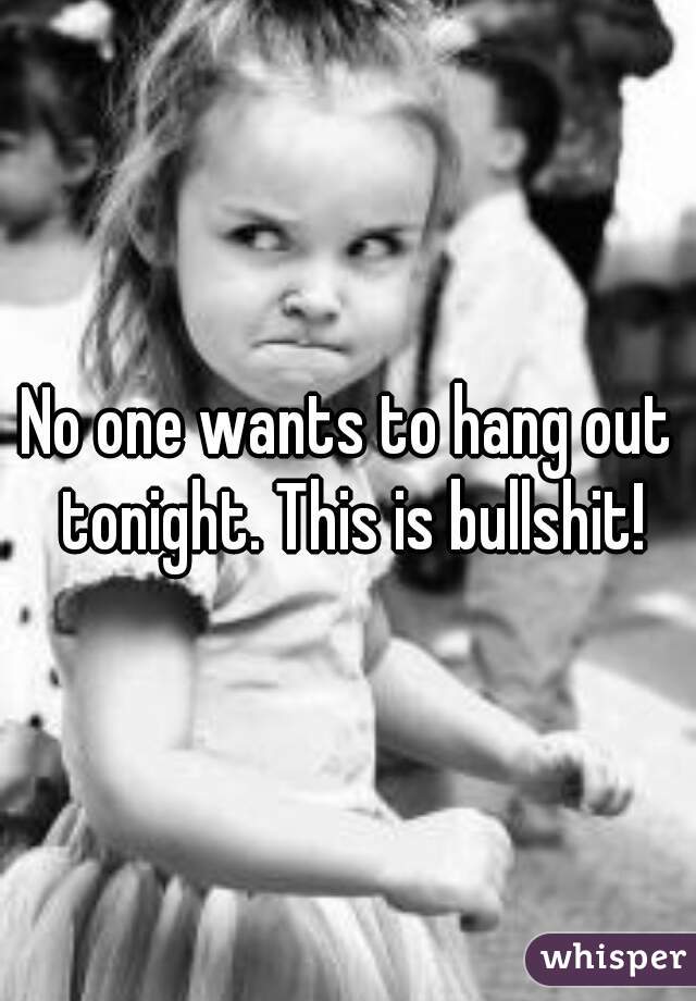 No one wants to hang out tonight. This is bullshit!