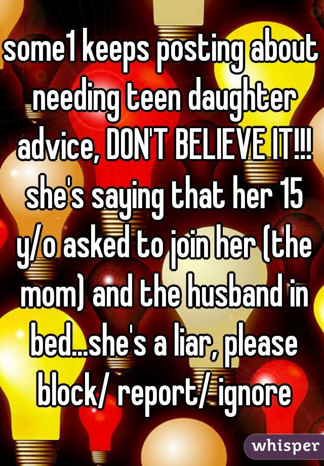 some1 keeps posting about needing teen daughter advice, DON'T BELIEVE IT!!! she's saying that her 15 y/o asked to join her (the mom) and the husband in bed...she's a liar, please block/ report/ ignore