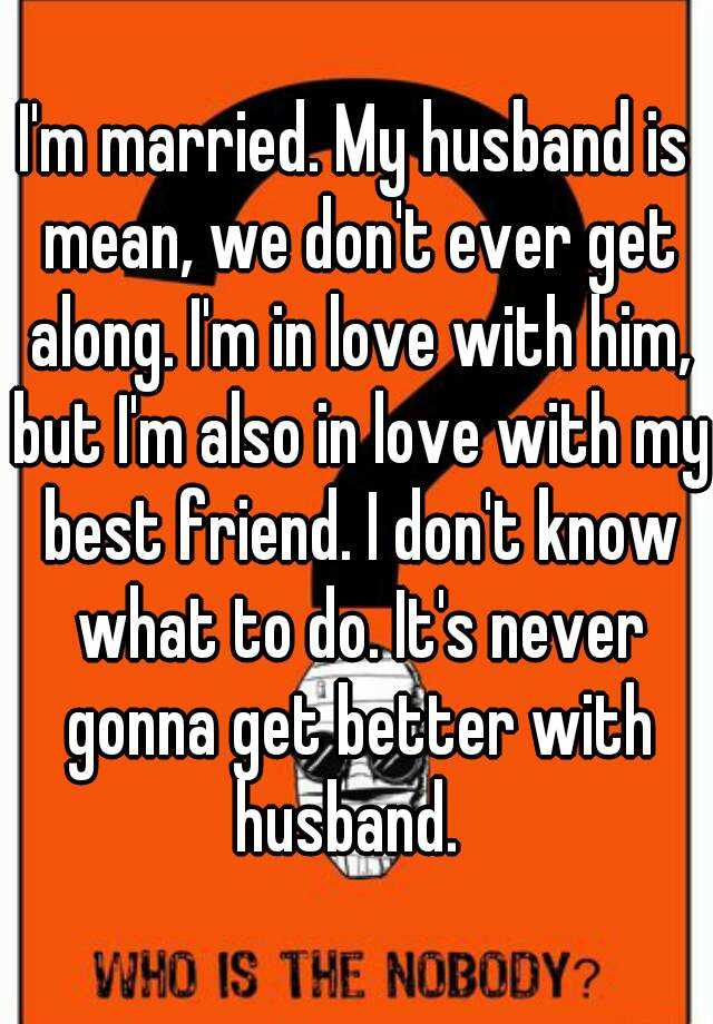 I'm married. My husband is mean, we don't ever get along. I'm in love ...