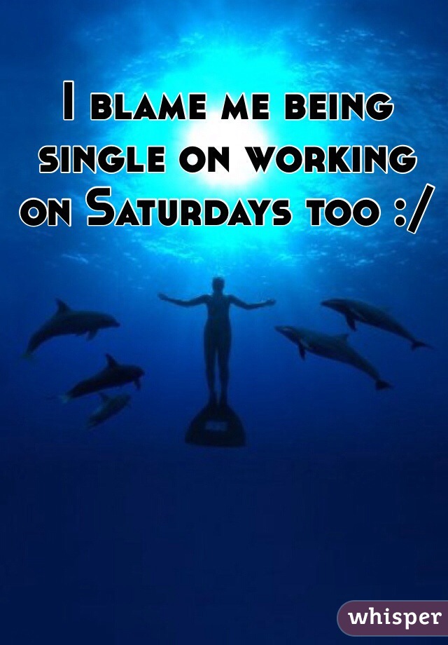 I blame me being single on working on Saturdays too :/