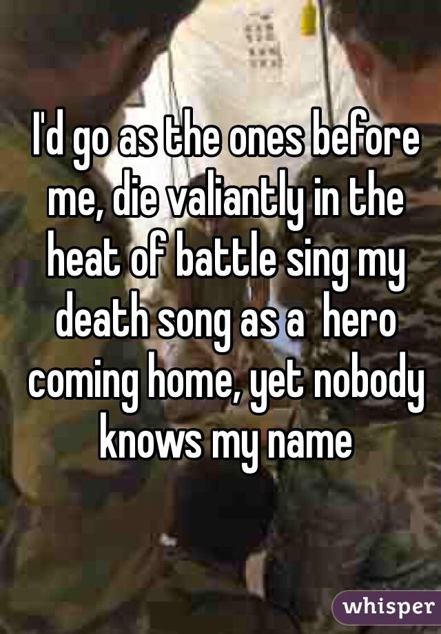 I'd go as the ones before me, die valiantly in the heat of battle sing my death song as a  hero coming home, yet nobody knows my name