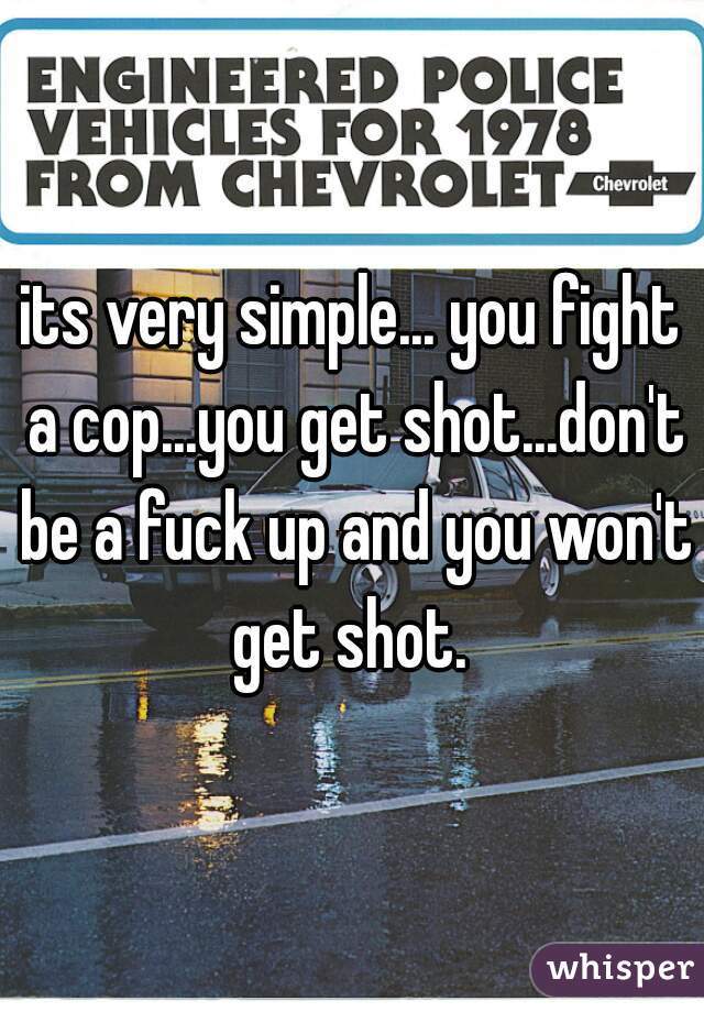 its very simple... you fight a cop...you get shot...don't be a fuck up and you won't get shot. 