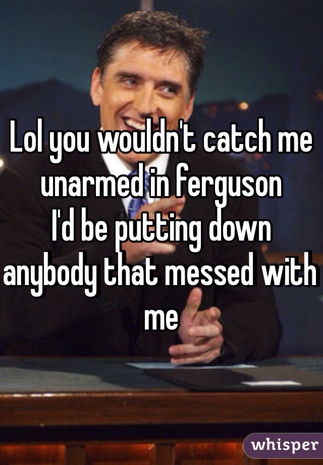 Lol you wouldn't catch me unarmed in ferguson
I'd be putting down anybody that messed with me 