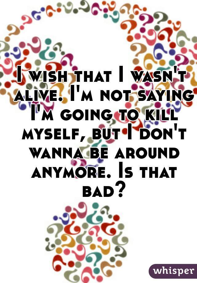 I wish that I wasn't alive. I'm not saying I'm going to kill myself, but I don't wanna be around anymore. Is that bad?