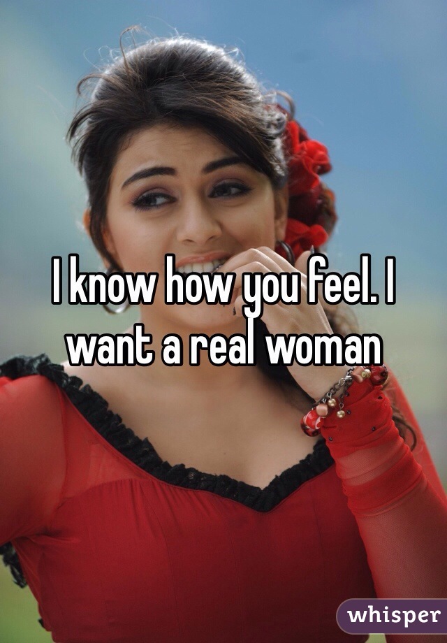 I know how you feel. I want a real woman