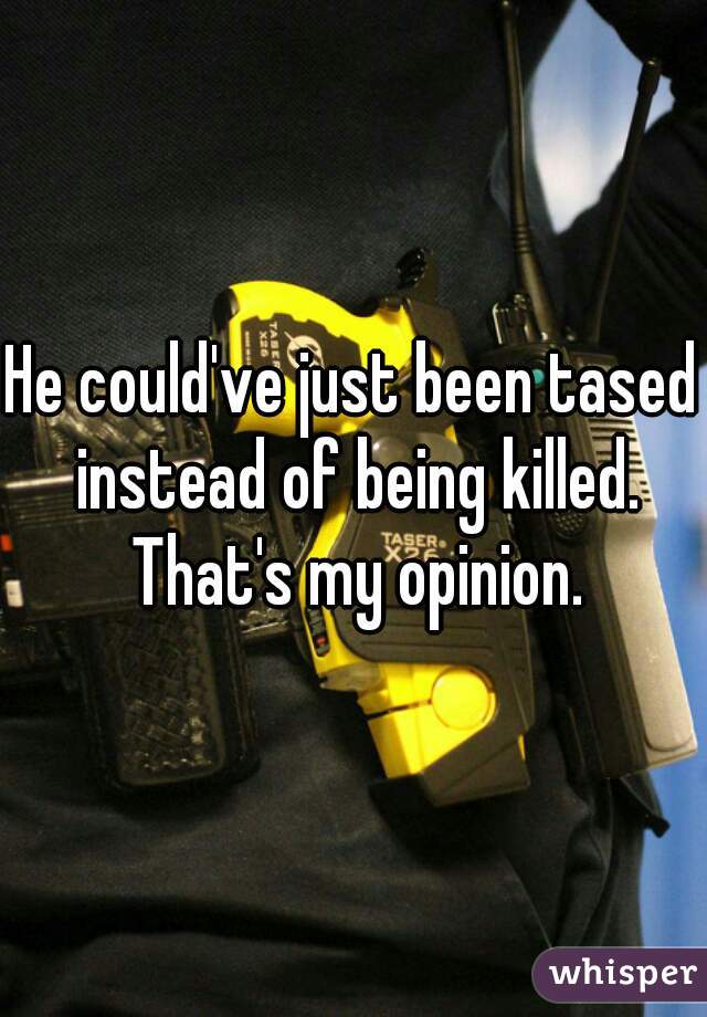 He could've just been tased instead of being killed. That's my opinion.