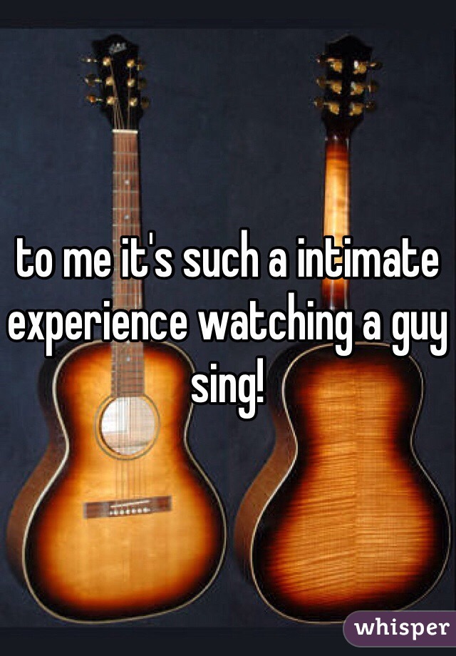 to me it's such a intimate experience watching a guy sing!  