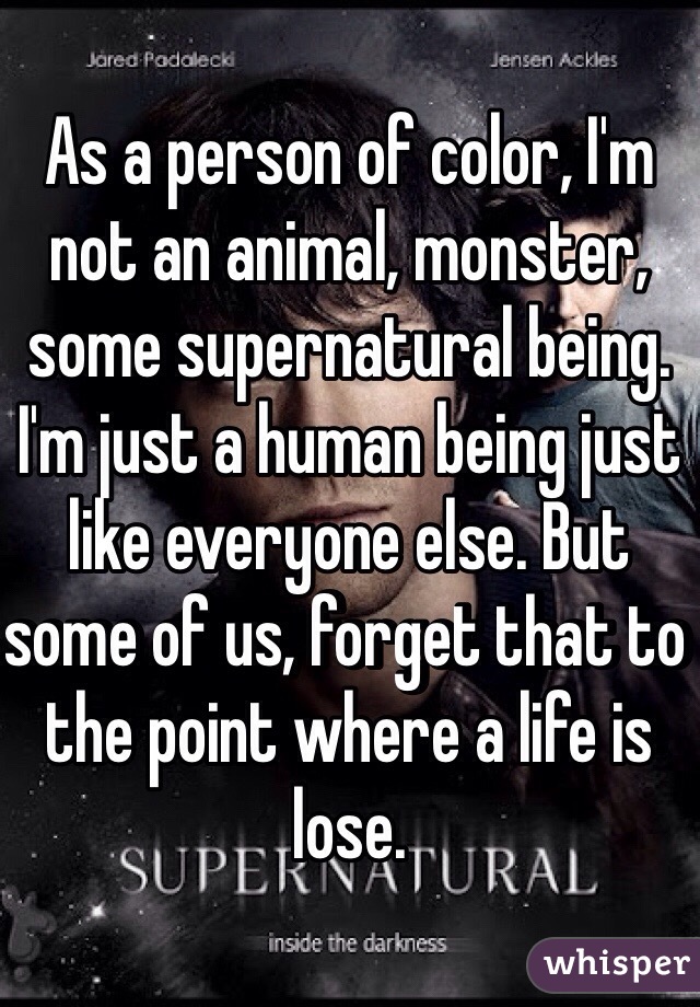 As a person of color, I'm not an animal, monster, some supernatural being. I'm just a human being just like everyone else. But some of us, forget that to the point where a life is lose. 