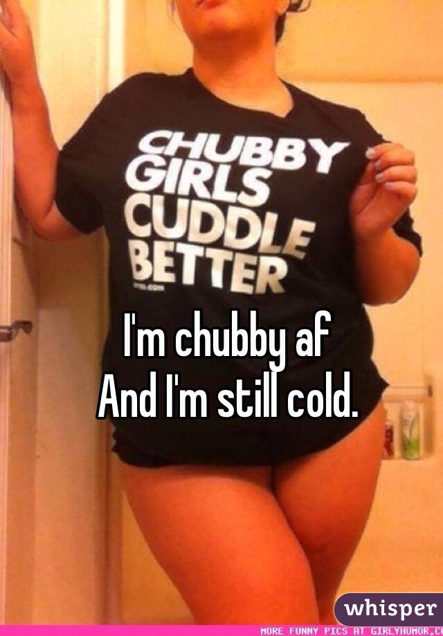 I'm chubby af 
And I'm still cold.