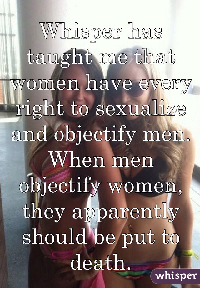 Whisper has taught me that women have every right to sexualize and objectify men. When men objectify women, they apparently should be put to death.