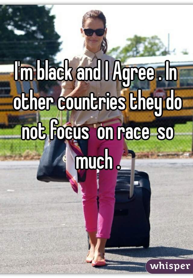 I'm black and I Agree . In other countries they do not focus  on race  so much .
 