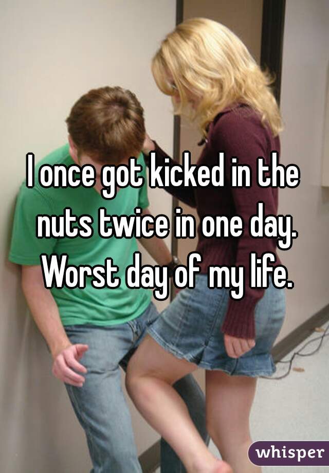 I once got kicked in the nuts twice in one day. Worst day of my life.