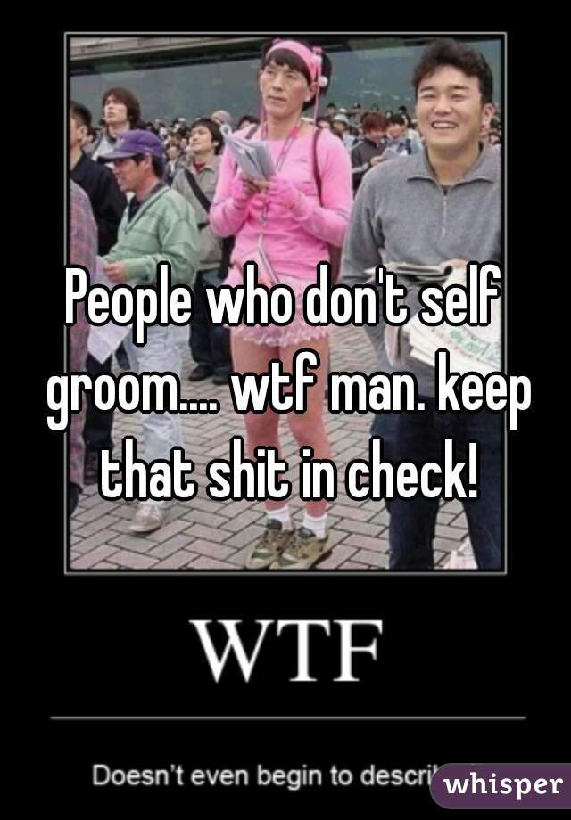 People who don't self groom.... wtf man. keep that shit in check!