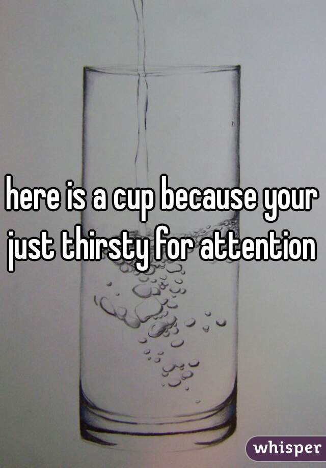 here is a cup because your just thirsty for attention 