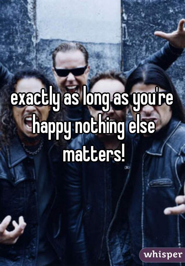 exactly as long as you're happy nothing else matters!