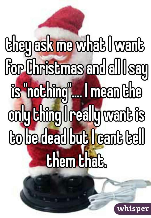 they ask me what I want for Christmas and all I say is "nothing".... I mean the only thing I really want is to be dead but I cant tell them that.