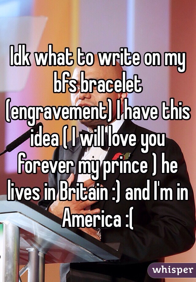 Idk what to write on my bfs bracelet (engravement) I have this idea ( I will love you forever my prince ) he lives in Britain :) and I'm in America :( 