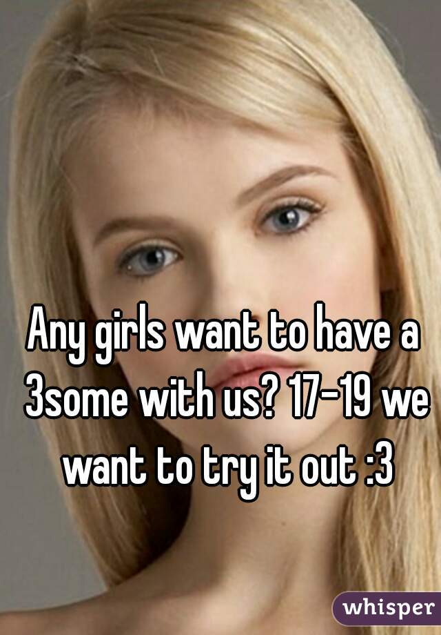 Any girls want to have a 3some with us? 17-19 we want to try it out :3