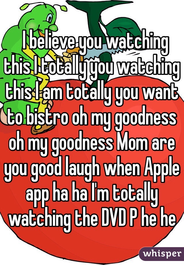   I believe you watching this I totally you watching this I am totally you want to bistro oh my goodness oh my goodness Mom are you good laugh when Apple app ha ha I'm totally watching the DVD P he he﻿