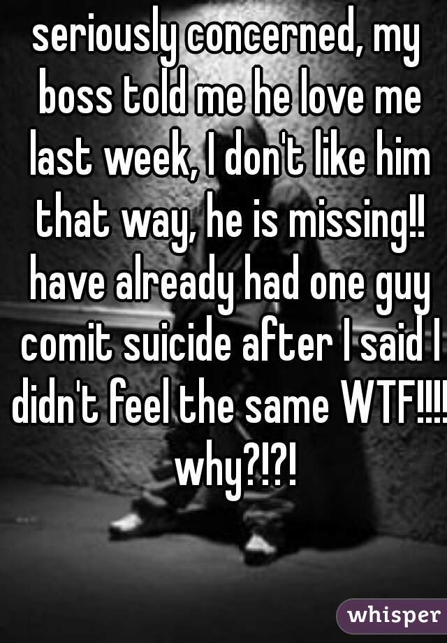 seriously concerned, my boss told me he love me last week, I don't like him that way, he is missing!! have already had one guy comit suicide after I said I didn't feel the same WTF!!!!  why?!?!