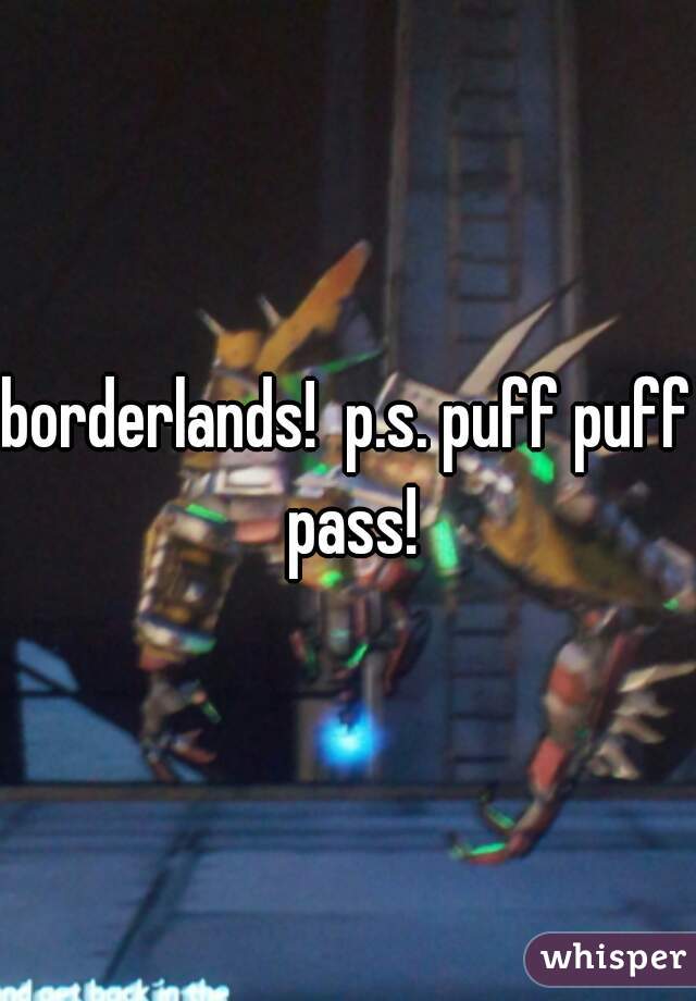 borderlands!  p.s. puff puff pass!