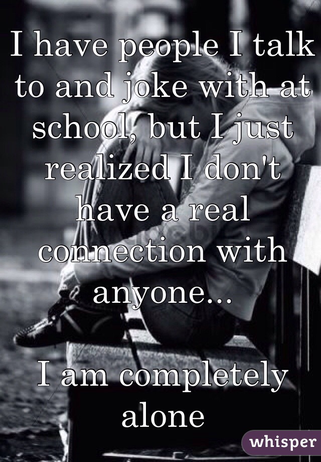 I have people I talk to and joke with at school, but I just realized I don't have a real connection with anyone...

I am completely alone