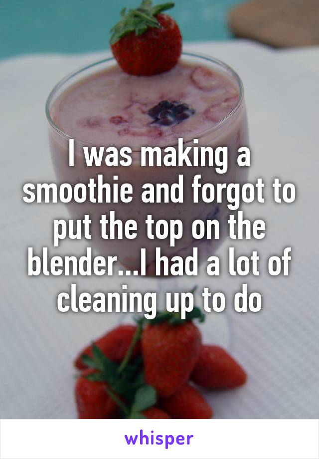 I was making a smoothie and forgot to put the top on the blender...I had a lot of cleaning up to do