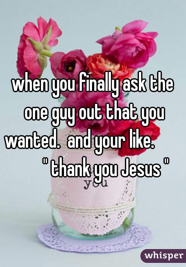 when you finally ask the one guy out that you wanted.  and your like.                    " thank you Jesus "     