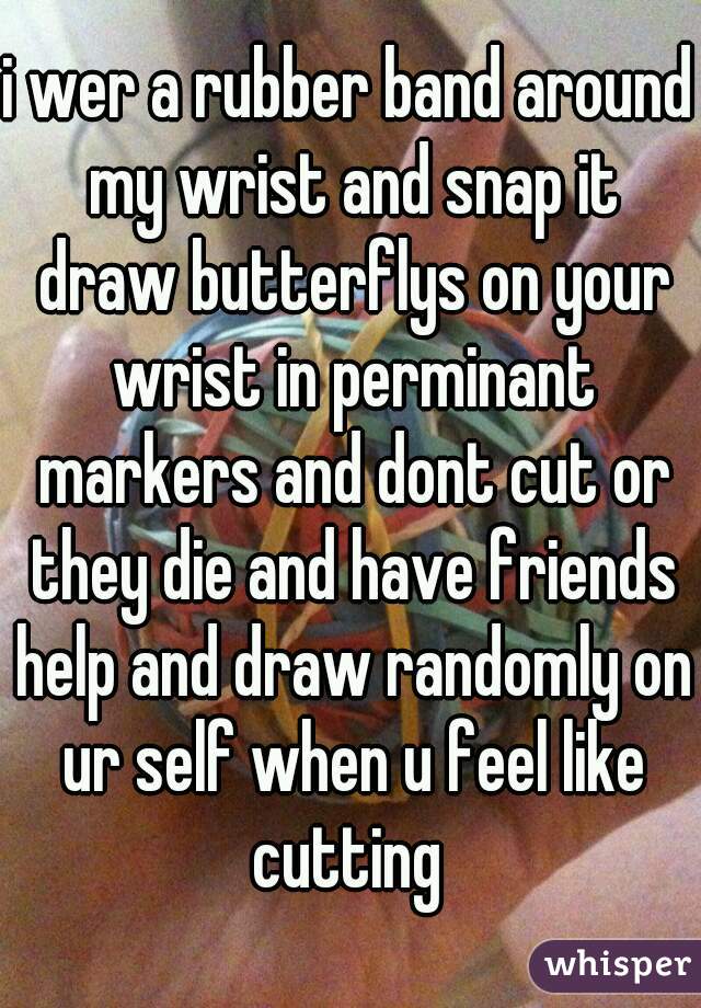 i wer a rubber band around my wrist and snap it draw butterflys on your wrist in perminant markers and dont cut or they die and have friends help and draw randomly on ur self when u feel like cutting 