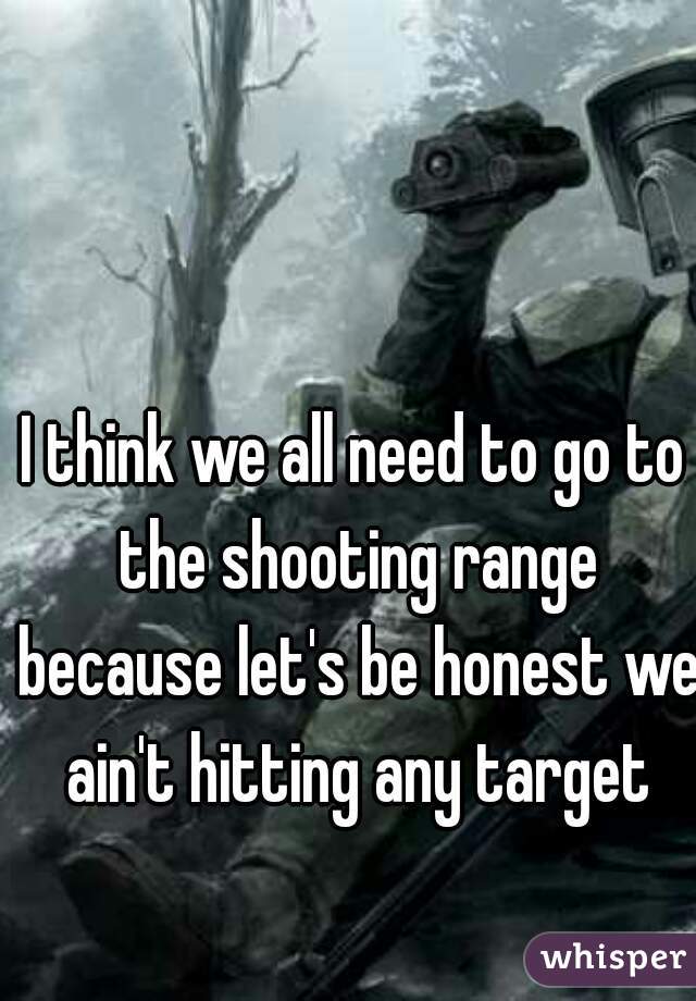 I think we all need to go to the shooting range because let's be honest we ain't hitting any target