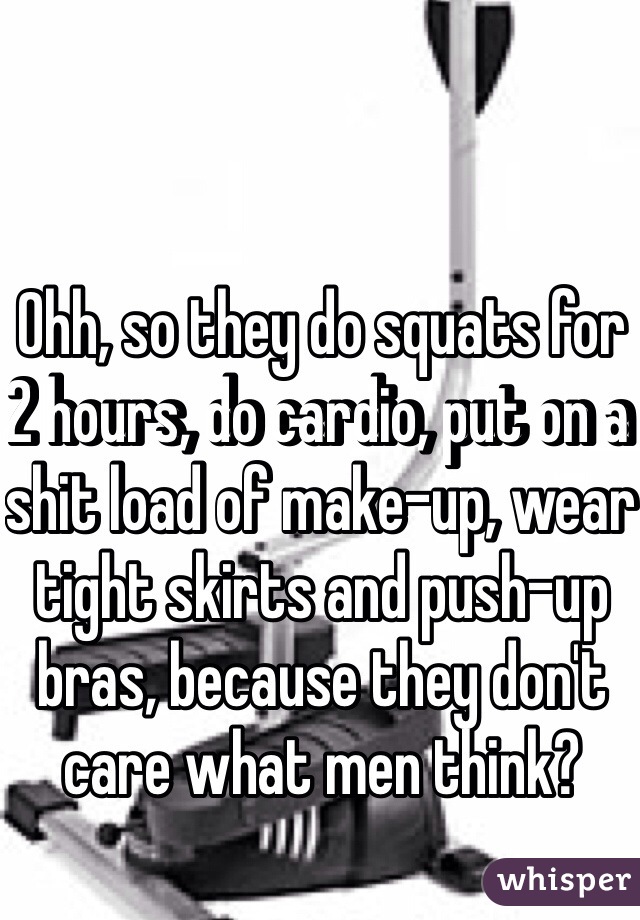 Ohh, so they do squats for 2 hours, do cardio, put on a shit load of make-up, wear tight skirts and push-up bras, because they don't care what men think?