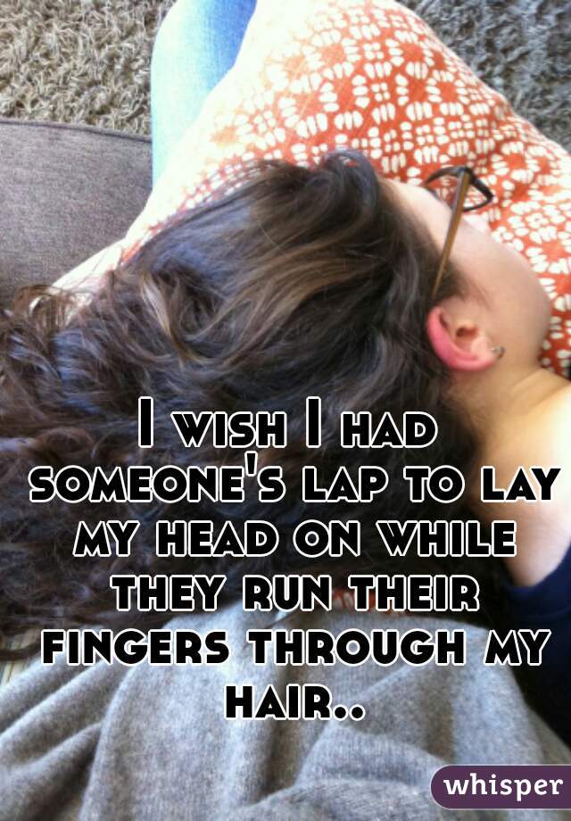 I wish I had someone's lap to lay my head on while they run their fingers through my hair..