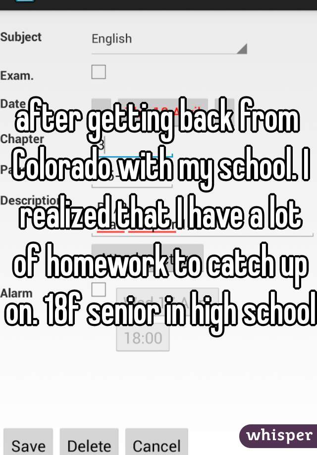after getting back from Colorado with my school. I realized that I have a lot of homework to catch up on. 18f senior in high school