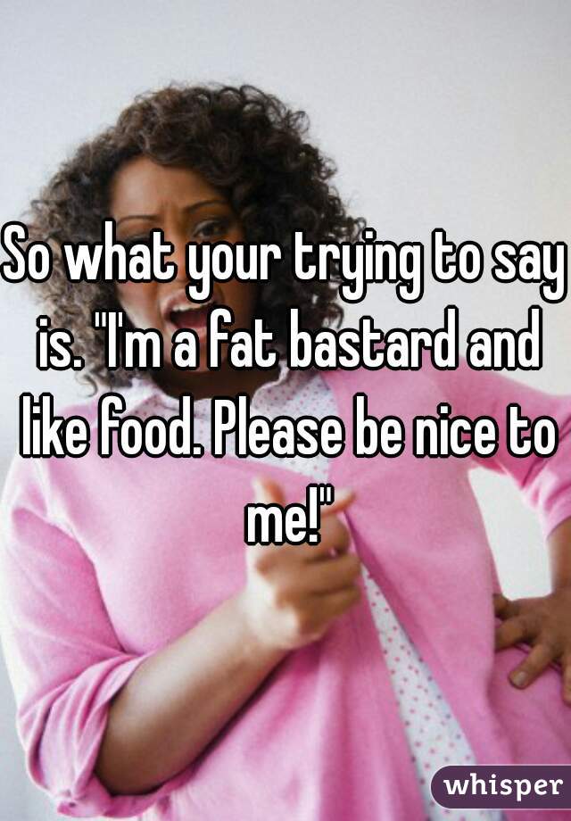 So what your trying to say is. "I'm a fat bastard and like food. Please be nice to me!"